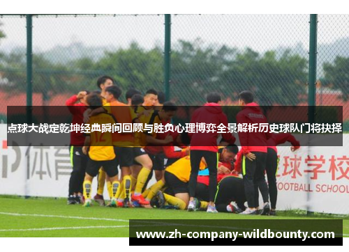 点球大战定乾坤经典瞬间回顾与胜负心理博弈全景解析历史球队门将抉择
